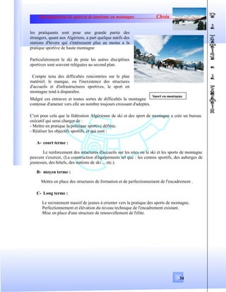 Développement de sport et de tourisme en montagne Chréa
les pratiquants sont pour une grande partie des
étrangers, quant aux Algériens, a part quelque natifs des
stations d'hivers qui s'intéressent plus au moins a la
pratique sportive de haute montagne
Particulièrement le ski de piste les autres disciplines
sportives sont souvent reléguées au second plan.
Compte tenu des difficultés rencontrées sur le plan
matériel, le manque, ou l'inexistence des structures
d'accueils et d'infrastructures sportives, le sport en
montagne tend à disparaître.
Malgré ces entraves et toutes sortes de difficultés la montagne
contenue d'amener vers elle un nombre toujours croissant d'adeptes.
C'est pour cela que la fédération Algérienne de ski et des sport de montagne a crée un bureau
exécutif qui serai charger de :
- Mettre en pratique la politique sportive définie.
- Réaliser les objectifs sportifs, et qui sont :
A- court terme :
Le renforcement des structures d'accueils sur les sites ou le ski et les sports de montagne
peuvent s'exercer, (La construction d'équipements tel que : les centres sportifs, des auberges de
jeunesses, des hôtels, des stations de ski ... etc.).
B- moyen terme :
Mettre en place des structures de formation et de perfectionnement de l'encadrement .
C- Long terme :
Le recrutement massif de jeunes à orienter vers la pratique des sports de montagne.
Perfectionnement et élévation du niveau technique de l'encadrement existant.
Mise en place d'une structure de renouvellement de l'élite.
34
Sport en montagne
 