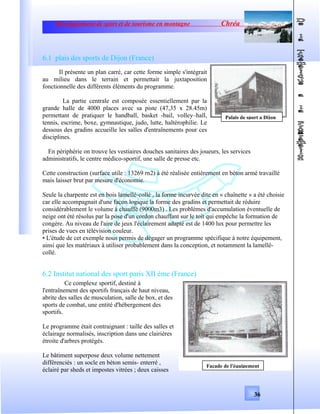 Développement de sport et de tourisme en montagne Chréa
6.1 plais des sports de Dijon (France)
Il présente un plan carré, car cette forme simple s'intégrait
au milieu dans le terrain et permettait la juxtaposition
fonctionnelle des différents éléments du programme.
La partie centrale est composée essentiellement par la
grande halle de 4000 places avec sa piste (47,35 x 28.45m)
permettant de pratiquer le handball, basket -bail, volley–hall,
tennis, escrime, boxe, gymnastique, judo, lutte, haltérophilie. Le
dessous des gradins accueille les salles d'entraînements pour ces
disciplines.
En périphérie on trouve les vestiaires douches sanitaires des joueurs, les services
administratifs, le centre médico-sportif, une salle de presse etc.
Cette construction (surface utile : 13269 rn2) à été réalisée entièrement en béton armé travaillé
mais laisser brut par mesure d'économie.
Seule la charpente est en bois lamellé-collé , la forme incurvée dite en « chaînette » a été choisie
car elle accompagnait d'une façon logique la forme des gradins et permettait de réduire
considérablement le volume à chauffé (9000m3) . Les problèmes d'accumulation éventuelle de
neige ont été résolus par la pose d'un cordon chauffant sur le toit qui empêche la formation de
congère. Au niveau de l'aire de jeux l'éclairement adapté est de 1400 lux pour permettre les
prises de vues en télévision couleur.
• L'étude de cet exemple nous permis de dégager un programme spécifique à notre équipement,
ainsi que les matériaux à utiliser probablement dans la conception, et notamment la lamellé-
collé.
6.2 Institut national des sport paris XII éme (France)
Ce complexe sportif, destiné à
l'entraînement des sportifs français de haut niveau,
abrite des salles de musculation, salle de box, et des
sports de combat, une entité d'hébergement des
sportifs.
Le programme était contraignant : taille des salles et
éclairage normalisés, inscription dans une clairières
étroite d'arbres protégés.
Le bâtiment superpose deux volume nettement
différenciés : un socle en béton semis- enterré ,
éclairé par sheds et impostes vitrées ; deux caisses
36
Palais de sport a Dijon
Façade de l'équipement
 