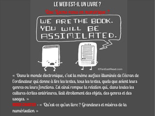 Le WEB est-il un livre ?
                     Que Lisons-nous en numérique ?




« Dans le monde électronique, c’est la même surface illuminée de l’écran de
l’ordinateur qui donne à lire les textes, tous les textes, quels que soient leurs
genres ou leurs fonctions. Est ainsi rompue la relation qui, dans toutes les
cultures écrites antérieures, liait étroitement des objets, des genres et des
usages. »
Roger Chartier - « Qu’est-ce qu’un livre ? Grandeurs et misères de la
numérisation »
 