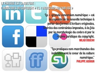 Le Partage est la Culture :
« industries du copyright » vs. « industries du fair use »
                                   La « grande conversion numérique » est
                                       la capacité de la nouvelle technique à
                                      porter des formes d’écriture originales,
                                  libérées des contraintes imposées, à la fois
                                       par la morphologie du codex et par le
                                              régime juridique du copyright.
                                                                 Milad Doueihi

                                        "Les pratiques non-marchandes des
                                         individus sont le coeur de la culture
                                                                 numérique."
                                                              Philippe AIGRAIN
 
