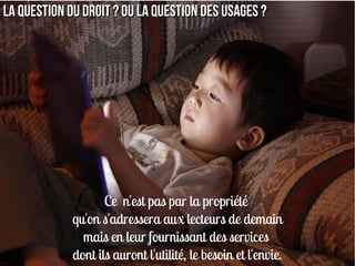 La question du droit ? Ou la question des usages ?




                    Ce n'est pas par la propriété
             qu'on s'adressera aux lecteurs de demain
               mais en leur fournissant des services
             dont ils auront l'utilité, le besoin et l'envie.
 