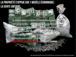La propriété s'appuie sur 1 modèle économique :
la vente unitaire


         "La vente unitaire ne décollera massivement que lorsque
         l'offre sera clarifiée : soit on est dans un système de
         contenus jetables et périssables, auquel cas, le prix du
         marché doit s'établir au plus bas. Soit on est dans des
         contenus pérennes, citables, récupérables, alors le prix
         du marché peut s'établir vers le haut”
         Marin Dacos et Pierre Mounier – L'édition électronique




                              http://lafeuille.blog.lemonde.fr/2010/05/22/livre-numerique-les-modeles-economiques/
 