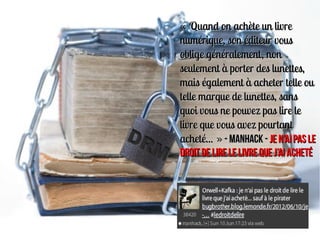 « Quand on achète un livre
numérique, son éditeur vous
oblige généralement, non
seulement à porter des lunettes,
mais également à acheter telle ou
telle marque de lunettes, sans
quoi vous ne pouvez pas lire le
livre que vous avez pourtant
acheté... » - Manhack - Je n’ai pas le
droit de lire le livre que j’ai acheté
 