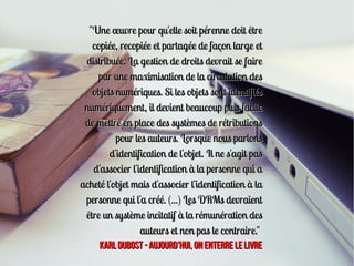 "Une œuvre pour qu'elle soit pérenne doit être
   copiée, recopiée et partagée de façon large et
 distribuée. La gestion de droits devrait se faire
     par une maximisation de la circulation des
   objets numériques. Si les objets sont identifiés
 numériquement, il devient beaucoup plus facile
 de mettre en place des systèmes de rétributions
          pour les auteurs. Lorsque nous parlons
        d'identification de l'objet. Il ne s'agit pas
   d'associer l'identification à la personne qui a
acheté l'objet mais d'associer l'identification à la
 personne qui l'a créé. (...) Les DRMs devraient
 être un système incitatif à la rémunération des
                 auteurs et non pas le contraire."
     KARL DUBOST - Aujourd'hui, on enterre le livre
 