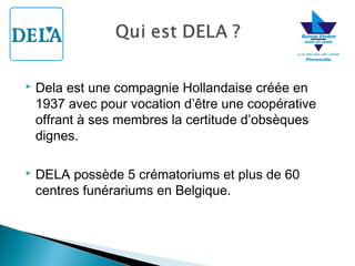 

Dela est une compagnie Hollandaise créée en
1937 avec pour vocation d’être une coopérative
offrant à ses membres la certitude d’obsèques
dignes.



DELA possède 5 crématoriums et plus de 60
centres funérariums en Belgique.

 