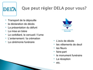 







Transport de la dépouille
la déclaration de décès
La présentation du défunt
La mise en bière
Le corbillard, le cercueil / l’urne
L’enterrement / la crémation
La cérémonie funéraire









L’avis de décès
les vêtements de deuil
les fleurs
faire-part
le monument funéraire
La réception
etc.

 