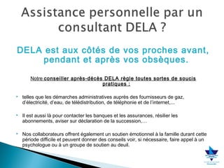 DELA est aux côtés de vos proches avant,
pendant et après vos obsèques.
Notre conseiller après-décès DELA règle toutes sortes de soucis
pratiques :


telles que les démarches administratives auprès des fournisseurs de gaz,
d’électricité, d’eau, de télédistribution, de téléphonie et de l’internet,...



Il est aussi là pour contacter les banques et les assurances, résilier les
abonnements, aviser sur déclaration de la succession,…



Nos collaborateurs offrent également un soutien émotionnel à la famille durant cette
période difficile et peuvent donner des conseils voir, si nécessaire, faire appel à un
psychologue ou à un groupe de soutien au deuil.

 