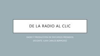 DE LA RADIO AL CLIC
RADIO Y PRODUCCIÓN DE DISCURSOS MEDIADOS
DOCENTE: JUAN CARLOS BERMÚDEZ
 