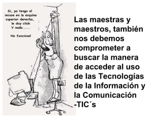 Las maestras y maestros, también nos debemos comprometer a buscar la manera de acceder al uso de las Tecnologías de la Información y la Comunicación -TIC´s 