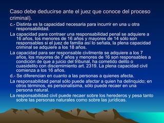 Caso debe deducirse ante el juez que conoce del proceso criminal). c.- Distinta es la capacidad necesaria para incurrir en una u otra responsabilidad. La capacidad para contraer una responsabilidad penal se adquiere a 16 años, los menores de 16 años y mayores de 14 sólo son responsables si el juez de familia así lo señala, la plena capacidad criminal se adquiere a los 18 años. La capacidad para ser responsable civilmente se adquiere a los 7 años, los mayores de 7 años y menores de 16 son responsables a condición de que a juicio del tribunal, ha cometido delito o cuasidelito con discernimiento art. 2319. La plena capacidad civil comienza a los 16 años. d.- Se diferencian en cuanto a las personas a quienes afecta. La responsabilidad penal sólo puede afectar a quien ha delinquido; en otros términos, es personalísima, sólo puede recaer en una persona natural. La responsabilidad civil puede recaer sobre los herederos y pesa tanto sobre las personas naturales como sobre las jurídicas.  
