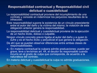 Responsabilidad contractual y Responsabilidad civil delictual o cuasidelictual La responsabilidad contractual proviene del incumplimiento de una contrato y consiste en indemnizar los perjuicios resultantes de la infracción. Esta responsabilidad supone la existencia de un vínculo preexistente entre el autor del daño y la víctima del mismo; la violación de esta obligación anterior genera la responsabilidad. La responsabilidad delictual y cuasidelictual proviene de la ejecución de un hecho ilícito, doloso o culpable. Ningún vínculo concreto previo ligaba al autor del daño y a quien lo sufre y es el hecho ilícito y perjudicial el que genera la obligación. De ahí que se puedan observar diferencias entre ambas clases de responsabilidades. a.- En materia contractual la culpara admite graduaciones; puede ser grave, leve o levísimas art. 44, el deudor es responsable cuando incurre en el grado de culpa que corresponda, de acuerdo a la naturaleza del contrato. En materia delictual y cuasidelictual la culpa no admite graduaciones. 