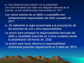 d.- Otra diferencia doce relación con la solidaridad. Los varios deudores que violan una obligación derivada de un contrato, no son solidariamente responsables art. 1511 Los varios autores de un delito o cuasidelito son solidariamente responsables del daño causado art. 2317. e.- Es deferente la regla encaminada a la prescripción de las acciones de una u otra responsabilidad. La acción para perseguir la responsabilidad derivada del delito y causidelito prescribe en 4 años contados desde la perpetración del hecho art. 2332. La acción para hacer efectiva la responsabilidad contractual prescribe regularmente en 5 años art. 2515. 