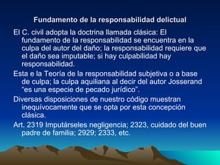 Fundamento de la responsabilidad delictual El C. civil adopta la doctrina llamada clásica: El fundamento de la responsabilidad se encuentra en la culpa del autor del daño; la responsabilidad requiere que el daño sea imputable; si hay culpabilidad hay responsabilidad. Esta e la Teoría de la responsabilidad subjetiva o a base de culpa; la culpa aquiliana al decir del autor Josserand “es una especie de pecado jurídico”. Diversas disposiciones de nuestro código muestran inequívocamente que se opta por esta concepción clásica. Art. 2319 Imputárseles negligencia; 2323, cuidado del buen padre de familia; 2929; 2333, etc. 