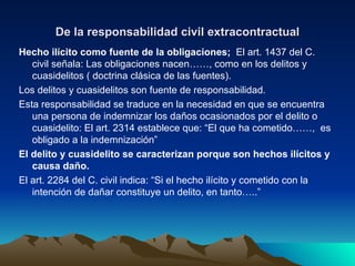 De la responsabilidad civil extracontractual Hecho ilícito como fuente de la obligaciones;  El art. 1437 del C. civil señala: Las obligaciones nacen……, como en los delitos y cuasidelitos ( doctrina clásica de las fuentes). Los delitos y cuasidelitos son fuente de responsabilidad. Esta responsabilidad se traduce en la necesidad en que se encuentra una persona de indemnizar los daños ocasionados por el delito o cuasidelito: El art. 2314 establece que: “El que ha cometido……,  es obligado a la indemnización” El delito y cuasidelito se caracterizan porque son hechos ilícitos y causa daño. El art. 2284 del C. civil indica: “Si el hecho ilícito y cometido con la intención de dañar constituye un delito, en tanto…..” 