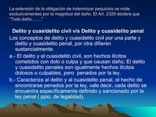 La extensión de la obligación de indemnizar perjuicios se mide exclusivamentee por la magnitud del daño. El Art. 2329 declara que “Todo daño…….” Delito y cuasidelito civil v/s Delito y cuasidelito penal Los conceptos de delito y cuasidelito civil por una parte y delito y cuasidelito penal, por otra difieren sustancialmente. a.- El delito y el cuasidelito civil, son hechos ilícitos cometidos con dolo o culpa y que causan daño; El delito y cuasidelito penales son igualmente hechos ilícitos dolosos o culpables, pero  penados por la ley. b.- Caracteriza al delito y al cuasidelito penal, el hecho de encontrarse penados por la ley, vale decir, cada delito se encuentra específicamente definido y sancionado por la ley penal ( ppio. de legalidad). 