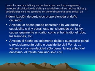 La civil no es casuística y se contenta con una formula general, merecen el calificativo de delito y cuasidelito civil los hechos ilícitos y perjudiciales y se les sanciona en general con una pena única: La  Indemnización de perjuicios proporcionada al daño causado. A veces un hecho puede constituir a la vez delito y cuasidelito civil y penal, esto es, si penado por la ley, causa igualmente un daño, como el homicidio, el robo, las lesiones, etc. A veces el hecho es solamente delito o cuasidelito penal o exclusivamente delito o cuasidelito civil Por ej. La vagancia o la mendacidad sólo penal; la ingratitud del donatario, el fraude pauliano sólo civil. 