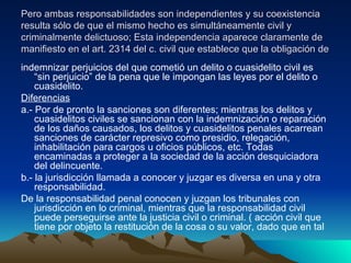 Pero ambas responsabilidades son independientes y su coexistencia resulta sólo de que el mismo hecho es simultáneamente civil y criminalmente delictuoso; Esta independencia aparece claramente de manifiesto en el art. 2314 del c. civil que establece que la obligación de  indemnizar perjuicios del que cometió un delito o cuasidelito civil es “sin perjuicio” de la pena que le impongan las leyes por el delito o cuasidelito. Diferencias   a.- Por de pronto la sanciones son diferentes; mientras los delitos y cuasidelitos civiles se sancionan con la indemnización o reparación de los daños causados, los delitos y cuasidelitos penales acarrean sanciones de carácter represivo como presidio, relegación, inhabilitación para cargos u oficios públicos, etc. Todas encaminadas a proteger a la sociedad de la acción desquiciadora del delincuente. b.- la jurisdicción llamada a conocer y juzgar es diversa en una y otra responsabilidad. De la responsabilidad penal conocen y juzgan los tribunales con jurisdicción en lo criminal, mientras que la responsabilidad civil puede perseguirse ante la justicia civil o criminal. ( acción civil que tiene por objeto la restitución de la cosa o su valor, dado que en tal 