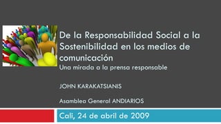 De la Responsabilidad Social a la Sostenibilidad en los medios de comunicación Una mirada a la prensa responsable JOHN KARAKATSIANIS Asamblea General ANDIARIOS Cali, 24 de abril de 2009 