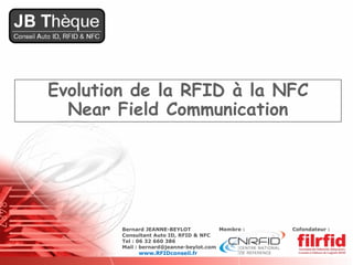Evolution de la RFID à la NFC
  Near Field Communication




        Bernard JEANNE-BEYLOT            Membre :   Cofondateur :
        Consultant Auto ID, RFID & NFC
        Tel : 06 32 660 386
        Mail : bernard@jeanne-beylot.com
             www.RFIDconseil.fr
 