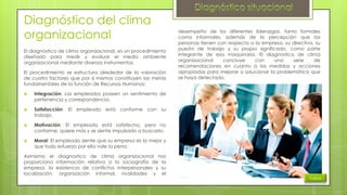 Diagnóstico del clima
organizacional
El diagnostico de clima organizacional, es un procedimiento
diseñado para medir y evaluar el medio ambiente
organizacional mediante diversos instrumentos.
El procedimiento se estructura alrededor de la valoración
de cuatro factores que por sí mismos constituyen las metas
fundamentales de la función de Recursos Humanos:


Integración: Los empleados poseen un sentimiento de
pertenencia y correspondencia.



Satisfacción: El empleado está conforme con su
trabajo.



Motivación: El empleado está satisfecho, pero no
conforme, quiere más y se siente impulsado a buscarlo.



desempeño de los diferentes liderazgos, tanto formales
como informales, además de la percepción que las
personas tienen con respecto a la empresa, su directiva, su
puesto de trabajo y su propio significado, como parte
integrante de esa maquinaria. El diagnostico de clima
organizacional
concluye
con
una
serie
de
recomendaciones en cuanto a las medidas y acciones
apropiadas para mejorar o solucionar la problemática que
se haya detectado.

Moral: El empleado siente que su empresa es la mejor y
que todo esfuerzo por ella vale la pena.

Asimismo el diagnostico de clima organizacional nos
proporciona información relativa a la sociografía de la
empresa, la existencia de conflictos interpersonales y su
localización, organización informal, rivalidades y el

Índice

 