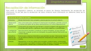 Recopilación de información
Para emitir un diagnóstico correcto, es necesario el apoyo de diversas herramientas de recolección de
información. Es por ello que la recolección de datos involucra reunir información en diferentes áreas de la
organización.
Técnicas de recopilación de datos
Entrevistas

Brinda información más completa y precisa gracias al contacto directo .

Observación
directa

Sirve como base para corroborar la información recopilada y permite conocer
la manera de operar de las áreas administrativas y la cultura organizacional .

Cuestionario

Compuestos por preguntas que tienden a aclarar el objetivo del diagnóstico a
fin de descubrir hechos u opiniones y reunir datos objetivos y cuantificables.

Investigación
documental

Este instrumento heurístico constituye un apoyo inmediato, ya que antes de
emprender cualquier acción en la empresa, se puede obtener información de
manera rápida.

Consulta a
sistemas de
información

Es el acceso a sistemas informáticos que permiten recabar información interna
y/o de sistemas externos a la organización enlazados por medio de redes o
satélite.

Cédulas

Representan un recurso valioso para recopilar y ordenar datos, conformadas
por formularios cuyo diseño incorpora casillas, bloques y columnas que facilitan
la agrupación y división de su contenido para su revisión y análisis.
Índice

 