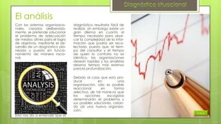 El análisis
Con los sistemas organizacionales, creados deliberadamente, se pretende solucionar
el problema de adecuación
de medios afines para el logro
de objetivos, mediante el desarrollo de un diagnóstico planeado y puesto en funcionamiento de manera racional.

diagnóstico resultaría fácil de
realizar, sin embargo existe un
gran dilema en cuanto al
tiempo necesario para abarcar la complejidad de la información que podría ser recolectada, puesto que, el tiempo del consultor y el tiempo
de quien lo contrata no es
idéntico, las organizaciones
desean rapidez y los analistas
desena tiempo más extenso
para la profundización.
Debido al caos que esto produce
en
una
organización, sólo es posible
reaccionar
en
forma
selectiva, de tal mane-ra que
las
opciones
escogidas
determinarán el problema y
sus posibles soluciones, creando así una nueva organización.

Esto nos da a entender que el

Índice

 