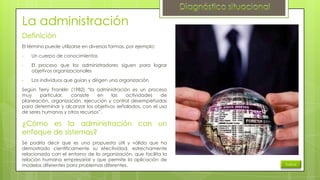 La administración
Definición
El término puede utilizarse en diversas formas, por ejemplo:
•

Un cuerpo de conocimientos

•

El proceso que los administradores siguen para lograr
objetivos organizacionales

•

Los individuos que guían y dirigen una organización

Según Terry Franklin (1982) “la administración es un proceso
muy
particular,
consiste
en
las
actividades
de
planeación, organización, ejecución y control desempeñadas
para determinar y alcanzar los objetivos señalados, con el uso
de seres humanos y otros recursos”.

¿Cómo es la administración con un
enfoque de sistemas?
Se podría decir que es una propuesta útil y válida que ha
demostrado científicamente su efectividad, estrechamente
relacionada con el entorno de la organización, que facilita la
relación humana empresarial y que permite la aplicación de
modelos diferentes para problemas diferentes.

Índice

 