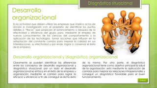 Desarrollo
organizacional
Es la actividad que deben utilizar las empresas que implica actos de
acción e investigación con el propósito de identificar los puntos
débiles o “flacos” que propician el estancamiento o bloqueo de la
efectividad y eficiencia del grupo para, mediante el empleo de
nuevos conocimientos de las ciencias del comportamiento y la
aplicación de las tecnologías, tomar acciones que influyan en la
adaptación del constante cambio para mejorar la calidad en sus
interrelaciones, su efectividad y por ende, lograr o conservar el éxito
de la empresa.

Desarrollo organizacional y diagnóstico organizacional
Claramente se pueden identificar las diferencias
entre los conceptos de desarrollo organizacional y
diagnóstico situacional; por un lado el desarrollo
organizacional se enfoca en el éxito de la empresa u
organización mediante el cambio para lograr la
eficacia y eficiencia a fin de conseguir el dicho éxito

de la misma. Por otra parte, el diagnóstico
organizacional tiene como objetivo principal la salud
de la organización, esto mediante la aplicación de
cambios para mejorar las relaciones intrapersonales y
conseguir un diagnóstico favorable para el buen
funcionamiento.
Índice

 