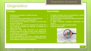 Diagnóstico
Ventajas











Al aplicarlo se despierta un espíritu de grupo.
Es participativo.
La gente se siente comprometida con las soluciones.
Da una estructura lógica a la problemática.
Es una manera muy eficiente en tiempo y recursos para
encontrar problemas.
Permite conocer los procesos operativos por donde hay
que comenzar a trabajar con urgencia y conseguir una
mejora inmediata.
Proporciona datos para estructurar una planeación
temporal, hasta que se fijen el nuevo rumbo, objetivos de
la organización y se implanten cambios en los sistemas y
procesos de la organización.
Como metodología es muy clara y contiene elementos
que pueden ser combinados con otras metodologías para
crear enfoques particulares más eficientes.

Desventajas






El modelo normativo nunca es especificado y puede
ser diferente para diversas personas.
No todos los grupos sociales están listos para este tipo
de interacciones.
El definir problemas despierta expectativas de
solución.
Puede provocar conflictos interpersonales.
Puede ser manipulado.

Índice

 