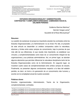 ESTUDIOS ORGANIZACIONALES Y
ADMINISTRACIÓN.
CONTRASTES Y COMPLEMENTARIEDADES:
CAMINANDO HACIA EL ESLABÓN PERDIDO
Guillermo Ramírez Martínez
Germán Vargas Larios
Ayuzabet de la Rosa Alburquerque
REVISTA ELECTRÓNICA FORUM
DOCTORAL
Numero 3. Edición Especial. Enero –
Abril de 2011.
ISSN: 2027-2146
Red Pilares Página 7
ESTUDIOS ORGANIZACIONALES Y ADMINISTRACIÓN.
CONTRASTES Y COMPLEMENTARIEDADES: CAMINANDO HACIA EL
ESLABÓN PERDIDO
Guillermo Ramírez Martínez1
Germán Vargas Larios2
Ayuzabet de la Rosa Alburquerque3
Resumen
La cuestión de esclarecer el porqué es importante estudiar los contrastes entre los
Estudios Organizacionales y la Administración no es trivial. Por ello, el propósito
de este artículo es desarrollar un análisis comparativo sobre la naturaleza,
alcances y límites entre estos campos de conocimiento, bajo la premisa de que
más allá de sus diferencias, lo que resulta más importante, es establecer sus
vínculos y complementariedades como base de un conocimiento integral de las
organizaciones y sus prácticas administrativas. Así, en primer lugar, se abordan
algunos elementos que permitan diferenciar la naturaleza disciplinaria tanto de los
Estudios Organizacionales como de la Administración. En segundo lugar, se
muestran cuatro casos de complementariedad entre ambos campos de estudio.
Finalmente, se presentan algunas conclusiones respecto a la idea del eslabón
perdido, es decir, en torno a la generación de un conocimiento más humano y
acorde con la complejidad actual de nuestra sociedad.
Palabras claves
Estudios organizacionales, Administración, Teoría de la Organización,
complementariedad, contrastes.
1
Profesor-Investigador de la Universidad Autónoma Metropolitana-Unidad Iztapalapa
2
Profesor-Investigador de la Universidad Autónoma Metropolitana-Unidad Iztapalapa
3
Profesor-Investigador de la Universidad Autónoma Metropolitana-Unidad Azcapotzalco
 