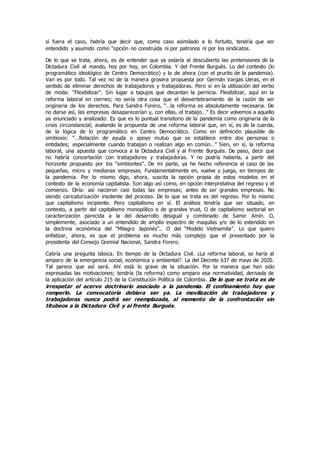 si fuera el caso, habría que decir que, como caso asimilado a lo fortuito, tendría que ser
entendido y asumido como “opción no construida ni por patronos ni por los sindicatos.
De lo que se trata, ahora, es de entender que ya estaría al descubierto las pretensiones de la
Dictadura Civil al mando, hoy por hoy, en Colombia. Y del Frente Burgués. Lo del contexto (lo
programático ideológico de Centro Democrático) y lo de ahora (con el prurito de la pandemia).
Van es por todo. Tal vez no de la manera grosera propuesta por Germán Vargas Lleras, en el
sentido de eliminar derechos de trabajadores y trabajadoras. Pero si en la utilización del verbo
de moda: “Flexibilizar”. Sin lugar a tapujos que decantan la pernicia. Flexibilizar, aquí en la
reforma laboral en ciernes; no serìa otra cosa que el desvertebramiento de la razón de ser
originaria de los derechos. Para Sandra Forero, “…la reforma es absolutamente necesaria. De
no darse asì, las empresas desaparecerían y, con ellas, el trabajo…” Es decir volvemos a aquello
ya enunciado y analizado: Es que es lo puntual transitorio de la pandemia como originaria de la
crisis circunstancial; avalando la propuesta de una reforma laboral que, en sí, es de la cuerda,
de la lógica de lo programático en Centro Democrático. Como en definición plausible de
simbiosis: “…Relación de ayuda o apoyo mutuo que se establece entre dos personas o
entidades; especialmente cuando trabajan o realizan algo en común…” Sien, en sí, la reforma
laboral, una apuesta que convoca a la Dictadura Civil y al Frente Burgués. De paso, decir que
no habría concertación con trabajadores y trabajadoras. Y no podría haberla, a partir del
horizonte propuesto por los “simbiontes”. De mi parte, ya he hecho referencia al caso de las
pequeñas, micro y medianas empresas. Fundamentalmente en, vuelve y juega, en tiempos de
la pandemia. Por lo mismo digo, ahora, suscita la opción propia de estos modelos en el
contexto de la economía capitalista. Son algo asì como, en opción interpretativa del regreso y el
comienzo. Diría: asì nacieron casi todas las empresas; antes de ser grandes empresas. No
siendo caricaturización insolente del proceso. De lo que se trata es del regreso. Por lo mismo
que capitalismo incipiente. Pero capitalismo en sí. El análisis tendría que ser situado, en
contexto, a partir del capitalismo monopólico o de grandes trust, O de capitalismo sectorial en
caracterización parecida a la del desarrollo desigual y combinado de Samir Amín. O,
simplemente, asociado a un entendido de amplio espectro de maquilas y/o de lo extendido en
la doctrina económica del “Milagro Japonés”.. O del “Modelo Vietnamita”. Lo que quiero
enfatizar, ahora, es que el problema es mucho màs complejo que el presentado por la
presidenta del Consejo Gremial Nacional, Sandra Forero.
Cabría una pregunta básica. En tiempo de la Dictadura Civil. ¿La reforma laboral, se haría al
amparo de la emergencia social, económica y ambiental?. La del Decreto 637 de mayo de 2020.
Tal parece que asì será. Ahí està lo grave de la situación. Por la manera que han sido
expresadas las motivaciones; tendría (la reforma) como amparo esa normatividad, derivada de
la aplicación del artículo 215 de la Constitución Política de Colombia. De lo que se trata es de
irrespetar el acervo doctrinario asociado a la pandemia. El confinamiento hay que
romperlo. La convocatoria debiera ser ya. La movilización de trabajadores y
trabajadoras nunca podrá ser reemplazada, al momento de la confrontación sin
titubeos a la Dictadura Civil y al Frente Burgués.
 