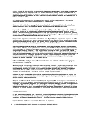 DÉFICIT FISCAL : Se dice que existe un déficit cuando una cantidad es menor a otra con la cual se compara. Para
    este caso en particular, el término es usado para asuntos de dinero. Por lo tanto, se tiene un déficit cuando la
    cantidad de dinero usada en todos los gastos en una empresa, en el gobierno de un país, o en el presupuesto de
    una persona (egresos) es mayor a la del dinero que recibe (ingresos); es decir, gasta más de lo que tiene y por lo
    tanto se presenta un déficit.

    En la teoría económica, este término es muy usado para asuntos fiscales y de presupuesto y para asuntos
    comerciales. En este caso vamos a hacer referencia a la cuestión fiscal.

    Fiscal viene de la palabra fisco, que significa tesoro del Estado. Al unir la palabra déficit con la palabra fiscal,
    tenemos entonces el déficit fiscal; es decir, se habla de dineros públicos, de dineros del Estado.

    Se presenta un déficit fiscal cuando el Estado gasta más dinero del que recibe. El dinero que recibe el Estado lo
    obtiene, por ejemplo, de los impuestos que cobra a los ciudadanos, de las ganancias que recibe por vender
    petróleo y otros recursos naturales, de préstamos que pide en el exterior o en el país, etc. Sin embargo, el Estado
    también tiene una gran cantidad de gastos: funcionamiento (los sueldos que le paga a sus funcionarios), inversión
    social e infraestructura, pagos de la deuda, seguridad nacional etc.

    Uno de los mas importantes economistas de la historia, John Maynard Keynes, expuso en su teoría que los déficit
    fiscales eran una herramienta para reactivar una economía cuando ésta se encontraba en recesión; sin embargo,
    esta teoría tiene también muchas críticas, pues algunos teóricos sugieren, por el contrario, que los déficit fiscales
    elevan el costo de vida de los ciudadanos, el cual se mide por medio de la inflación.

    El déficit fiscal es, entonces, el exceso de gasto del Estado, el cual debe ser pagado de alguna manera. Existen
    varios métodos utilizados por los gobiernos para poder pagar el déficit fiscal: disminución del gasto, un aumento
    en los dineros que los ciudadanos deben pagar al estado (impuestos), un aumento en la cantidad y monto de los
    préstamos que solicita en el exterior o a nivel nacional, o con emisiones de dinero. Para poder tener buenos
    resultados, todas estas herramientas se deben utilizar con mucho cuidado, pues la disminución del gasto puede
    afectar las políticas sociales y de inversión del gobierno; los impuestos pueden hacer que los ciudadanos dejen de
    consumir y de invertir por pagar estos impuestos, lo cual haría que la economía de los países no creciera; los
    prestamos aumentan la deuda del Estado (éste, al competir con entidades privadas por el dinero, hace que
    aumenten las tasas de interés que, a su vez, pueden llevar a

    Déficit fiscal: El déficit fiscal y su forma de financiamiento tienen gran incidencia sobre los demás agregados
    macroeconómicos y financieros.

    "En situaciones de baja capacidad instalada, el déficit fiscal puede contribuir a reactivar la economía. De la misma
    manera, al existir un deterioro del sector externo o una caída de la inversión privada, el déficit puede entrar a
    compensar estas presiones. En cambio, en una situación cercana al pleno uso de la capacidad instalada o de
    restricción de divisas, el déficit puede generar efectos indeseables sobre la inflación y las cuentas externas,
    ‘desplazar’ la inversión privada o bien ejercer presiones sobre el sistema financiero"1.

    El tamaño del déficit no siempre es el resultado de una decisión voluntaria de las autoridades; por ejemplo, una
    caída en la actividad económica contraerá el recaudo de impuesto, disminuyendo los ingresos que el Gobierno
    necesita, haciendo que el déficit continúe.

    El tamaño del déficit fiscal está determinado también por la disponibilidad de recursos para su financiamiento. El
    problema que se enfrenta es a quién se canalizan los recursos disponibles en un país. En una economía como la
    colombiana, con un mercado de capitales poco desarrollado, la demanda de fondos prestables por parte de sector
    publico limita el financiamiento de la inversión privada. Lo que ocasiona que el Gobierno recurra a fuentes de
    financiamiento externo, o al Banco Central para financiarse, abriendo la posibilidad de un aumento en los niveles
    de inflación. En general, la política económica no ha sido capaz de determinar en forma técAlgunos antecedentes

    Década de los cincuenta

    En 1950, la misión enviada por el BIRF y dirigida por Richard Musgrave llegó a Colombia. Su objetivo era estudiar la
    tributación, en especial las tarifas de los impuestos directos y la alta evasión del impuesto a las ventas, a fin de
    aumentar la participación de los ingresos tributarios y hacer más equitativo el sistema fiscal en Colombia.

    Las características fiscales que presenta esta década son las siguientes:


•     La estructura tributaria estaba basada en su mayoría por impuestos directos.
 