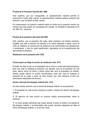 Prueba de la Posesión Inscrita (Art. 968) 
Esto significa, que por consiguiente, el apoderamiento material permite la 
prescripción contra título inscrito, el apoderamiento material confiere posesión del 
derecho a que se refiere el título inscrito. 
En consecuencia, la posesión material opera en contra de la posesión inscrita, de 
manera que ésta puede ser impugnada por aquella, no obstante lo dispuesto en el 
Art. 968 C.C., transcrito. 
Prueba de la posesión del suelo (Art.969) 
Esto significa, que la posesión del suelo, debe probarse con hechos positivos, 
aquellos que sólo el dominio da derecho y da varios ejemplos a saber: como el 
corte de maderas, la construcción de edificios, la de cerramientos, las plantaciones 
o sementeras, y otra de igual significación, ejecutados sin el consentimiento del 
que disputa la posesión. 
Restitución de la posesión (Art. 970) 
Contra quién se dirige la acción de restitución (Art. 971) 
El titular de esta acción es el propietario de la cosa en contra del actual poseedor, 
para que este le restituya la posesión, por ejemplo Juan es el poseedor de una 
casa, ejerce animo de señor y dueño sobre ella, pero el propietario es Andrés, 
Andrés puede ejercer la acción reivindicatoria para que Juan le restituya la 
posesión de su casa, y evitar de esta manera que Juan adquiera el bien por 
prescripción adquisitiva de dominio. 
Acción derivada del despojo violento (Art. 972) 
En este artículo tenemos que la acción de despojo violento no es posesoria: 
1° El propósito de esta acción consiste en anular o destruir los efectos del despojo 
violento 
2° El ejercicio de esta acción no provoca ningún pronunciamiento sobre la 
posesión 
3° La única prueba pertinente que puede aportar el actor se refiere a la existencia 
del despojo violento; y el demandado sólo puede oponerse alegando ser falso el 
hecho del despojo violento, y no de otro modo 
 