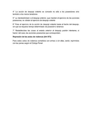 4° La acción de despojo violento se concede no sólo a los poseedores sino 
también a los meros tenedores 
5° La clandestinidad o el despojo anterior, que impiden el ejercicio de las acciones 
posesorias, no obstan al ejercicio de despojo violento 
6° Para el ejercicio de la acción de despojo violento basta el hecho del despojo, 
sin que se requiera tiempo determinado de posesión o tenencia 
7° Restablecidas las cosas al estado anterior al despojo podrán intentarse, si 
fueren del caso, las acciones posesorias que correspondan. 
Represión de los actos de violencia (Art 973) 
Para estos actos de violencia cometidos con armas o sin ellas, serán, reprimidos 
con las penas según el Código Penal 
 