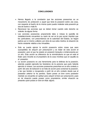 CONCLUSIONES 
 Hemos llegado a la conclusión que las acciones posesorias es un 
mecanismo de protección a aquel que tiene la posesión sobre una cosa, 
con respecto al dueño de la misma quien puede molestar esta posesión ya 
sea de buena o mala fe 
 Reconocer las acciones que se deben tomar cuando este derecho se 
violente de alguna forma 
 Las acciones posesorias propiamente tales e incluso la querella de 
restablecimiento encuentran su razón de ser en la paz social. Impiden que 
los particulares, con prescindencia de la autoridad del Estado, se hagan 
justicia por sí mismo y alteren, por obra de sus solos medios, la situación de 
hecho existente relativa a los inmuebles. 
 Solo se puede ejercer la acción posesoria sobre cosas que sean 
susceptibles de adquirir por prescripción y es titular de esta acción el 
poseedor, pero el que ha estado en posesión tranquila e ininterrumpida por 
un año. Esta acción se diferencia de la reivindicatoria en que en esta el 
titular para iniciarla es el propietario de la cosa mientras que en aquella es 
el poseedor. 
 La acción posesoria es una herramienta para la defensa de la posesión, 
además pueden ejercerla los herederos de la persona que pudo haberla 
ejercido si viviese. Las acciones posesorias prescriben en un año contado a 
partir del acto de turbación si se trata de acción para conservar la posesión, 
y las que tienden a recuperarla a partir de un año contado desde que el 
poseedor anterior la ha perdido. Quien posee un bien como poseedor 
mediato se encuentra en aptitud para adquirir el bien por prescripción, pues 
en tal situación puede poseer como propietarios, similar situación se 
presenta quien posee un bien sin título alguno. 
 