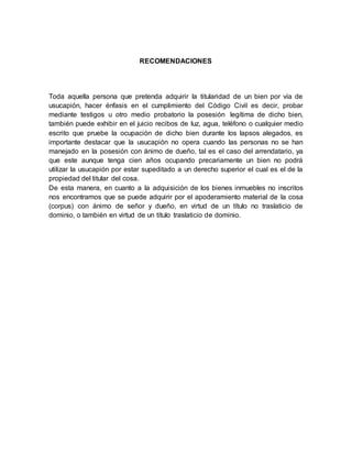 RECOMENDACIONES 
Toda aquella persona que pretenda adquirir la titularidad de un bien por vía de 
usucapión, hacer énfasis en el cumplimiento del Código Civil es decir, probar 
mediante testigos u otro medio probatorio la posesión legítima de dicho bien, 
también puede exhibir en el juicio recibos de luz, agua, teléfono o cualquier medio 
escrito que pruebe la ocupación de dicho bien durante los lapsos alegados, es 
importante destacar que la usucapión no opera cuando las personas no se han 
manejado en la posesión con ánimo de dueño, tal es el caso del arrendatario, ya 
que este aunque tenga cien años ocupando precariamente un bien no podrá 
utilizar la usucapión por estar supeditado a un derecho superior el cual es el de la 
propiedad del titular del cosa. 
De esta manera, en cuanto a la adquisición de los bienes inmuebles no inscritos 
nos encontramos que se puede adquirir por el apoderamiento material de la cosa 
(corpus) con ánimo de señor y dueño, en virtud de un título no traslaticio de 
dominio, o también en virtud de un título traslaticio de dominio. 
 