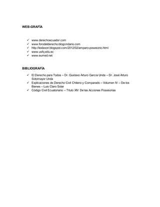 WEB-GRAFÍA 
 www.derechoecuador.com 
 www.forodelderecho.blogcindario.com 
 http://lexlavori.blogspot.com/2012/02/amparo-posesorio.html 
 www.usfq.edu.ec 
 www.eumed.net 
BIBLIOGRAFÍA 
 El Derecho para Todos – Dr. Gustavo Arturo García Unda – Dr. José Arturo 
Sotomayor Unda 
 Explicaciones de Derecho Civil Chileno y Comparado – Volumen IV – De los 
Bienes – Luis Claro Solar 
 Código Civil Ecuatoriano – Título XIV De las Acciones Posesorias 
 