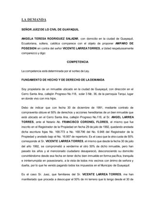 LA DEMANDA 
SEÑOR JUEZ DE LO CIVIL DE GUAYAQUIL 
ANGELA TERESA RODRIGUEZ SALAZAR, con domicilio en la ciudad de Guayaquil, 
Ecuatoriana, soltera, católica comparece con el objeto de proponer AMPARO DE 
POSESION en contra del señor VICENTE LARREA TORRES, a Usted respetuosamente 
comparezco y digo: 
COMPETENCIA 
La competencia está determinada por el sorteo de Ley. 
FUNDAMENTO DE HECHO Y DE DERECHO DE LA DEMANDA 
Soy propietaria de un inmueble ubicado en la ciudad de Guayaquil, con dirección en el 
Cerro Santa Ana, callejón Progreso No.118, solar 3 Mz. 36, de la parroquia Tarqui, lugar 
en donde vivo con mis hijos. 
Debo de indicar que con fecha 30 de diciembre de 1991, mediante contrato de 
compraventa obtuve el 50% de derechos y acciones hereditarias de un bien inmueble que 
está ubicado en el Cerro Santa Ana, callejón Progreso No.118, al Sr. ANGEL LARREA 
TORRES, ante el Notario Ab. FRANCISCO CORONEL FLORES, el mismo que fue 
inscrito en el Registrador de la Propiedad en fecha 29 de julio de 1992, quedando anotada 
dicha escritura fojas No. 168.773 a No. 168.796 del No. 6.948 del Registrador de la 
Propiedad y anotado bajo el No. 16.957 de repertorio. Es el caso que la otra cuota de 50% 
corresponde al Sr. VICENTE LARREA TORRES, el mismo que desde la fecha 30 de julio 
del año 1992, se comprometió a venderme el otro 50% de dicho inmueble, pero han 
pasado los años y el mencionado ciudadano desapareció, desconociendo su domicilio 
convirtiéndome desde esa fecha en tener dicho bien inmueble en forma pacífica, tranquila 
e ininterrumpida en posesionario, a la vista de todos mis vecinos con ánimo de señora y 
dueña, por lo que he venido pagando todos los impuestos en el Municipio de Guayaquil: 
Es el caso Sr. Juez, que familiares del Sr. VICENTE LARREA TORRES, me han 
manifestado que proceda a desocupar el 50% de mi terreno que lo tengo desde el 30 de 
 