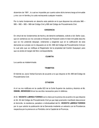 diciembre de 1991 , lo cual es imposible por cuanto sobre dicho terreno tengo el inmueble 
y vivo con mi familia y lo cuido rechazando cualquier invasión. 
Por lo tanto fundamento en derecho esta petición en lo que disponen los artículos 966 – 
980 – 982 – 985 – 989 del Código Civil y 689 del Código de Procedimiento Civil. 
EXIGENCIA 
En virtud de los fundamentos de hecho y de derecho señalados, solicito a Ud. Señor Juez, 
que en sentencia se me conceda el Amparo de Posesión sobre mi bien inmueble descrito 
que se me pretende despojar, ordenando y exigiendo que en la calificación de esta 
demanda se cumpla con lo dispuesto en el Art. 698 del Código de Procedimiento Civil por 
lo cual pido que se notifique al Registrador de la propiedad del Cantón Guayaquil, para 
que se anote al margen del libro correspondiente. 
CUANTIA 
La cuantía es indeterminada. 
TRAMITES 
El trámite es Juicio Verbal Sumario de acuerdo a lo que dispone el Art. 680 del Código de 
Procedimiento Civil. 
CITACION 
A mí se me notificara en la casilla 623 de la Corte Superior de Justicia y Autorizo al Ab. 
ISMAEL MENDOZA firmar los escritos necesarios para mi defensa. 
Al Sr. VICENTE LARREA TORRES se lo citara por la prensa de acuerdo a lo que dispone 
el Art. 82 del Código de Procedimiento Civil ya que bajo juramento manifestó desconocer 
el domicilio, la residencia, paradero o individualidad del Sr. VICENTE LARREA TORRES 
por lo que solicito la publicación de la Demanda mediante un extracto con la Providencia 
respectiva por la prensa en un Periódico de la Capital de la Provincia. 
 