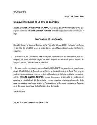CALIFICACION 
JUICIO No. 0283 – 2006 
SEÑOR JUEZ SEGUNDO DE LO CIVIL DE GUAYAQUIL 
ANGELA TERESA RODRIGUEZ SALAZAR, en el juicio de AMPARO POSESORIO que 
sigo en contra de VICENTE LARREA TORRES a Usted respetuosamente comparezco y 
digo: 
CALIFICACION DE LA DEMANDA 
Cumpliendo con lo Usted, ordena de fecha 7 de Julio del año 2006 y notificado con fecha 
10 de Julio del año 2006 y con el objeto de que se califique esta demanda, manifiesto lo 
siguiente: 
1) Con fecha 6 de Julio del año 2006 acompañe un escrito con el Certificado de Avaluó y 
Registro del Bien Inmueble, objeto de este Amparo de Posesión que lo requería el 
Juzgado, para la Calificación de la Demanda. 
2) En ese escrito mencionado, expuse BAJO JURAMENTO, de acuerdo a lo que dispone 
el Art. 82 del Código de Procedimiento Civil, y la Jurisprudencia de la Corte Suprema de 
Justicia, la afirmación de que me es imposible determinar la Individualidad o resistencia 
del Sr. VICENTE LARREA TORRES, ya que desconozco el domicilio, la residencia, el 
paradero o individualidad del demandado y me es imposible establecer el domicilio de la 
parte demandada, por lo que solicito la Publicación de la Demanda mediante un Extracto 
de la Demanda con el auto de Calificación de la Demanda. 
Es de Justicia. 
ANGELA TERESA RODRIGUEZ SALAZAR 
 