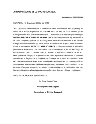 JUZGADO SEGUNDO DE LO CIVIL DE GUAYAQUIL 
Juicio No. 0930220060283 
GUAYAQUIL, 13 de Julio del 2006 a las 10h53 
VISTOS: Avoco conocimiento en la presente causa en mi calidad de Juez Suplente y en 
mérito de la acción de personal No. 724-2006 del 3 de Julio del 2006, remitida por el 
Consejo Distrital de la Judicatura del Guayas.- La demanda que antecede presentada por 
ANGELA TERESA RODRIGUEZ SALAZAR, por reunir los requisitos de ley, se la califica 
de claro, completa y precisa, por lo consiguiente, atento a lo dispuesto en el Art. 680 del 
Código de Procedimiento Civil, se la manda a sustanciar en el juicio verbal sumario.- 
Citase al demandado VICENTE LARREA TORRES, por la prensa atenta la afirmación 
juramentada de la actora , de conformidad con lo señalado en el Art. 82 del Código de 
Procedimiento Civil.- Cuéntese con el Alcalde y Procurador Sindico de la M.I. 
Municipalidad de Guayaquil, a quienes se los citará legalmente.- Inscríbase la presente 
demanda en el Registro de la Propiedad de Guayaquil, de acuerdo a lo dispuesto en el 
Art. 1000 del cuerpo de leyes antes mencionado.- Agréguese los documentos públicos 
acompañados a la demanda, debiendo, desglosarse y entregarse, dejándose fotocopia en 
los autos.- Téngase en cuenta el casillero judicial señalado por la parte actora para sus 
futuras notificaciones y la autorización que confiere a su defensor.- Cítese y notifíquese. 
AUTO DE CALIFICACION 65718573658279 
Ab. Omar Aguilar Pérez 
Juez Suplente del Juzgado 
Segundo de lo Civil de Guayaquil 
 