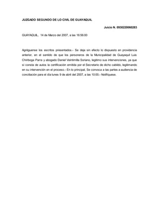 JUZGADO SEGUNDO DE LO CIVIL DE GUAYAQUIL 
Juicio N. 0930220060283 
GUAYAQUIL, 14 de Marzo del 2007, a las 16:56:00 
Agréguense los escritos presentados.- Se deja sin efecto lo dispuesto en providencia 
anterior, en el sentido de que los personeros de la Municipalidad de Guayaquil Luis 
Chiriboga Parra y abogado Daniel Veintimilla Soriano, legitimo sus intervenciones, ya que 
si consta de autos la certificación emitida por el Secretario de dicho cabildo, legitimando 
en su intervención en el proceso.- En lo principal, Se convoca a las partes a audiencia de 
conciliación para el día lunes 9 de abril del 2007, a las 10:00.- Notifíquese. 
 