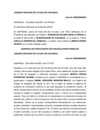 JUZGADO SEGUNDO DE LO CIVIL DE GUAYAQUIL 
Juicio N. 0930220060283 
GUAYAQUIL, 15 de Marzo del 2007, a las 09:36:51 
En esta fecha notifíquese con el decreto anterior. 
En GUAYAQUIL, quince de marzo del dos mil siete, a las 15:00, notifíquese con la 
Providencia que antecede, por boletas a: RODRIGUEZ SALAZAR ANGELA TERESA en 
la casilla N. 623 de NN, a: MUNICIPALIDAD DE GUAYAQUIL, en la casilla N. 1776 de 
CASTILLO HERRERA GIL OSWALDO.- Lo certifico.- No se notifica a LARREA TORRES 
VICENTE, por no haber señalado casilla. 
AUDIENCIA DE CONCILIACIÓN CON UNA SOLA PARTE REBELDIA 
JUZGADO SEGUNDO DE LO CIVIL DE GUAYAQUIL 
Juicio N. 0930220060283 
GUAYAQUIL, 09 de Abril del 2007, a las 10:10:42 
Guayaquil, a los nueve días del mes de abril del año dos mil siete, a las diez horas diez 
minutos, ante el señor abogado Omar Aguiar Pérez, Juez suplente del Juzgado Segundo 
de lo Civil de Guayaquil, e infrascrita, Secretaria, comparece ANGELA TERESA 
RODRIGUEZ SALAZAR, portadora de la cedula N. 090062001-4, acompañada de su 
patrocinador e abogado ISMAEL GREGORIO MENDOZA MRILLO, con Registro del 
Colegio de Abogados del Guayas N. 461, con el objeto de realizar la diligencia de 
audiencia de conciliación conforme lo que está dispuesto en providencia anterior.- Al 
efecto, estando dentro del día y la hora señalada, el señor Juez declara instalada el acto y 
concede la palabra al abogado compareciente, quien a nombre de su representado 
expreso: “Que me ratifico en nombre de mi representada en la demanda de amparo de 
posesión por cuanto la misma la tengo por más de quince años y acuso la rebeldía del 
demandado.- Dentro de la prueba correspondiente demostraremos con testimonios, 
pruebas materiales e instrumentales la posición y propiedad del bien inmueble ubicado en 
el Cerro Santa Ana, callejón Progreso # 118.- El señor Juez vista la no comparecencia de 
la parte accionada, da por bien acusada su rebeldía y por existir hechos sujetos a 
justificación, dispone que se reciba la causa a prueba por el termino de 6 días, los que 
 