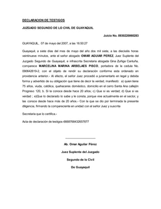 DECLARACION DE TESTIGOS 
JUZGADO SEGUNDO DE LO CIVIL DE GUAYAQUIL 
Juicio No. 0930220060283 
GUAYAQUIL, 07 de mayo del 2007, a las 16:50:27 
Guayaquil, a siete días del mes de mayo del año dos mil siete, a las dieciséis horas 
veintinueve minutos, ante el señor abogado OMAR AGUIAR PEREZ, Juez Suplente del 
Juzgado Segundo de Guayaquil, e infrascrita Secretaria abogada Gina Zuñiga Cantuña, 
comparece MARCELINA MARINA ARBELAES PISCO, portadora de la cedula No. 
090642619-2, con el objeto de rendir su declaración conforme esta ordenado en 
providencia anterior.- Al efecto, el señor Juez procedió a juramentarlo en legal y debida 
forma y advertido de su obligación que tiene de decir la verdad, manifestó: a) quien tiene 
75 años, viuda, católica, quehaceres doméstico, domicilio en el cerro Santa Ana callejón 
Progreso 120, b. Si la conoce desde hace 20 años; c) Que si es verdad; d) Que si es 
verdad ; e)Que lo declarado lo sabe y le consta, porque vive actualmente en el sector, y 
las conoce desde hace más de 20 años.- Con la que se dio por terminada la presente 
diligencia, firmando la compareciente en unidad con el señor Juez y suscrita 
Secretaria que lo certifica.- 
Acta de declaración de testigos-6668768432657877 
___________________ 
Ab. Omar Aguilar Pérez 
Juez Suplente del Juzgado 
Segundo de lo Civil 
De Guayaquil 
 