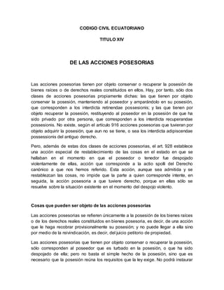 CODIGO CIVIL ECUATORIANO 
TITULO XIV 
DE LAS ACCIONES POSESORIAS 
Las acciones posesorias tienen por objeto conservar o recuperar la posesión de 
bienes raíces o de derechos reales constituidos en ellos. Hay, por tanto, sólo dos 
clases de acciones posesorias propiamente dichas: las que tienen por objeto 
conservar la posesión, manteniendo al poseedor y amparándolo en su posesión, 
que corresponden a los interdicta retinendae possesionis; y las que tienen por 
objeto recuperar la posesión, restituyendo al poseedor en la posesión de que ha 
sido privado por otra persona, que corresponden a los interdicta recuperandae 
possesionis. No existe, según el artículo 916 acciones posesorias que tuvieran por 
objeto adquirir la posesión, que aun no se tiene, o sea los interdicta adipiscendae 
possessionis del antiguo derecho. 
Pero, además de estas dos clases de acciones posesorias, el art. 928 establece 
una acción especial de restablecimiento de las cosas en el estado en que se 
hallaban en el momento en que el poseedor o tenedor fue despojado 
violentamente de ellas, acción que corresponde a la actio spolli del Derecho 
canónico a que nos hemos referido. Esta acción, aunque sea admitida y se 
restablezcan las cosas, no impide que la parte a quien corresponde intente, en 
seguida, la acción posesoria a que tuviere derecho, porque en ellas sólo se 
resuelve sobre la situación existente en el momento del despojo violento. 
Cosas que pueden ser objeto de las acciones posesorias 
Las acciones posesorias se refieren únicamente a la posesión de los bienes raíces 
o de los derechos reales constituidos en bienes posesoria, es decir, de una acción 
que le haga recobrar provisionalmente su posesión; y no puede llegar a ella sino 
por medio de la reivindicación, es decir, del juicio petitorio de propiedad. 
Las acciones posesorias que tienen por objeto conservar o recuperar la posesión, 
sólo corresponden al poseedor que es turbado en la posesión, o que ha sido 
despojado de ella; pero no basta el simple hecho de la posesión, sino que es 
necesario que la posesión reúna los requisitos que la ley exige. No podrá instaurar 
 