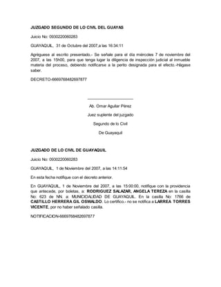 JUZGADO SEGUNDO DE LO CIVIL DEL GUAYAS 
Juicio No: 0930220060283 
GUAYAQUIL, 31 de Octubre del 2007,a las 16:34:11 
Agréguese al escrito presentado.- Se señale para el día miércoles 7 de noviembre del 
2007, a las 15h00, para que tenga lugar la diligencia de inspección judicial al inmueble 
materia del proceso, debiendo notificarse a la perito designada para el efecto.-Hágase 
saber. 
DECRETO-6669768482697877 
_____________________ 
Ab. Omar Aguilar Pérez 
Juez suplente del juzgado 
Segundo de lo Civil 
De Guayaquil 
JUZGADO DE LO CIVIL DE GUAYAQUIL 
Juicio No: 0930220060283 
GUAYAQUIL, 1 de Noviembre del 2007, a las 14:11:54 
En esta fecha notifique con el decreto anterior. 
En GUAYAQUIL, 1 de Noviembre del 2007, a las 15:00:00, notifique con la providencia 
que antecede, por boletas, a: RODRIGUEZ SALAZAR, ANGELA TEREZA en la casilla 
No: 623 de NN. a: MUNICIOALIDAD DE GUAYAQUIL. En la casilla No: 1766 de 
CASTILLO HERRERA GIL OSWALDO. Lo certifico.- no se notifica a LARREA TORRES 
VICENTE, por no haber señalado casilla. 
NOTIFICACION-6669768482697877 
 