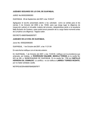 JUZGADO SEGUNDO DE LO CIVIL DE GUAYAQUIL 
JUICIO No.0930220060283 
GUAYAQUIL 28 de Septiembre del 2007 a las 16:06:27 
Agréguese el escrito presentado.-atento a los solicitado como se señala para el día 
viernes 5 de Octubre del 2006 a las 10h00, para que tenga lugar la diligencia de 
inspección judicial al inmueble materia del proceso, designándose perito a la arquitecta 
Nelly Burbano de Centeno, quien podrá tomar posesión de su cargo hasta momento antes 
de cumplirse una diligencia.- hágase saber. 
DECRETO-6669768482697877 
JUZGADO DE LO CIVIL DE GUAYAQUIL 
Juicio No: 0930220060283 
GUAYAQUIL, 1 de Octubre del 2007, a las 11:21:04 
En esta fecha notifique con el decreto anterior. 
En GUAYAQUIL, 1 de Octubre del 2007, a las 15:00:00, notifique con la providencia que 
antecede, por boletas, a: RODRIGUEZ SALAZAR, ANGELA TEREZA en la casilla No: 
623 de NN, a: MUNICIOALIDAD DE GUAYAQUIL. En la casilla No: 1766 de CASTILLO 
HERRERA GIL OSWALDO. Lo certifico.- no se notifica a LARREA TORRES VICENTE, 
por no haber señalado casilla. 
NOTIFICACION-6669768482697877 
 