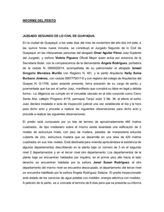 INFORME DEL PERITO 
JUZGADO SEGUNDO DE LO CIVIL DE GUAYAQUIL 
En la ciudad de Guayaquil, a los siete días del mes de noviembre del año dos mil siete, a 
las quince horas nueve minutos, se constituyó el Juzgado Segundo de lo Civil de 
Guayaquil, en las interpuestas personas del abogado Omar Aguilar Pérez Juez Suplente 
del Juzgado, y señora Violeta Piguave Oficial Mayor quien actúa por ausencia de la 
Secretaria titular, con la comparecencia de la demandante Ángela Rodríguez, portadora 
de la cedula N. 0900020014, acompañada de su patrocinador el abogado Ismael 
Gregorio Mendoza Murillo con Registro N. 461, y la perito Arquitecta Nelly Sonia 
Burbano Jiménez, con cedula 0907775017-8 y con registro del colegio de Arquitectos del 
Guayas N. G-1708, quien estando presente, toma posesión de su cargo de perito, y 
juramentada que fue por el señor Juez, manifiesto que cumplirá su labor en legal y debida 
forma.- La diligencia se cumple en el inmueble ubicado en el sitio conocido como Cerro 
Santa Ana, callejón Progreso #118, parroquia Tarqui solar 3 Mz. 36, al efecto el señor 
Juez declara instalada e acta de inspección judicial una vez establecida el día y la hora 
para dicho acto y procede a realizar las siguientes observaciones para dicho acto y 
procede a realizar las siguientes observaciones: 
El predio está compuesto por un lote de terreno de aproximadamente 480 metros 
cuadrados, de tipo medianero sobre el mismo existe levantada una edificación de 3 
niveles de estructura mixta, con piso de madera, paredes de manposteria enlucida 
cubierta de zinc, estructura madera que se desarrolla en una área de 420 metros 
cuadrados en sus tres niveles. Está destinada para vivienda apreciándose la existencia de 
algunos departamentos describiendo en la planta baja un número de 3 en el segundo 
nivel 2 departamentos y en el tercer nivel otro departamento. Los departamentos de la 
planta baja se encuentran habitados por inquilino, en el primer piso alto hacia el lado 
derecho se encuentran habitado por la señora Janet Susan Rodríguez, el otro 
departamento del mismo nivel se encuentra desocupado, el departamento del tercer nivel 
se encuentra habilitado por la señora Ángela Rodríguez Salazar. El predio inspeccionado 
está dotado de los servicios de agua potable con medidor, energía eléctrica con medidor. 
A petición de la perito, se e concede el termino de 8 días para que se presente su informe 
 