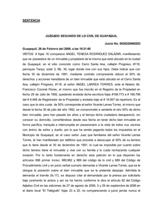 SENTENCIA 
JUZGADO SEGUNDO DE LO CIVIL DE GUAYAQUIL 
Juicio No. 0930220060283 
Guayaquil, 26 de Febrero del 2008, a las 10:31:40 
VISTOS: A fojas 16 comparece ANGEL TENESA RODRIGUEZ SALAZAR, manifestando 
que es poseedora de un inmueble y propietaria de la misma que está ubicado en la ciudad 
de Guayaquil, en el sitio conocido como Cerro Santa Ana, callejón Progreso, #118, 
parroquia Tarqui, solar 3, Mz. 36, lugar donde vive con sus hijos. Debe indicar que con 
fecha 30 de diciembre de 1991, mediante contrato compraventa obtuvo el 50% de 
derechos y acciones hereditaria de un bien inmueble que está ubicado en el Cerro Santa 
Ana, callejón Progreso, #118, al señor ANGEL LARREA TORRES, ante el Notario Ab. 
Francisco Coronel Flores, el mismo que fue inscrito en el Registro de la Propiedad en 
fecha 29 de Julio de 1992, quedando anotada dicha escritura fojas #168.773 a # 168.796 
del # 6.948 de Registrador de la Propiedad y anotado bajo el # 16.957 de repertorio. Es el 
caso que la otra cuota de 50% corresponde al señor Vicente Larrea Torres, el mismo que 
desde la fecha 30 de julio del año 1992, se comprometió a venderle el otro 50% de dicho 
bien inmueble, pero han pasado los años y el tiempo dicho ciudadano desapareció, sin 
conocer su domicilio, convirtiéndose desde esa fecha en tener dicho bien inmueble en 
forma pacífica, tranquila e interrumpida en posesionario a la vista de todos sus vecinos 
con ánimo de señor y dueño, por lo que ha venido pagando todos los impuestos en el 
Municipio de Guayaquil, es el caso señor Juez que familiares del señor Vicente Larrea 
Torres, le han manifestado por teléfono que proceda a desocupar el 50% de su terreno 
que lo tiene desde el 30 de diciembre de 1991, lo cual es imposible por cuanto sobre 
dicho terreno tiene el inmueble y vive con su familia y lo cuida rechazando cualquier 
invasión. Por lo tanto fundamenta en derecho esta petición en lo que disponen los 
artículos 696 primer inciso: 980,982 y 989 del código de lo civil y 689 del Código de 
Procedimiento civil y en juicio verbal sumario demanda a Vicente Larrea Torres, que se le 
otorgue la posesión sobre el bien inmueble que se le pretende despojar. Admitida la 
demanda el tramite (fs.17), se dispuso citar al demandado por la prensa por solicitarlo 
bajo juramento la actora y así se ha hecho conforme lo dice el artículo 82 del Código 
Adjetivo Civil en las ediciones de 27 de agosto de 2006, 5 y 29 de septiembre de 2006 en 
el diario local “El Telégrafo” fojas 23 a 25, no compareciendo a juicio jamás nunca el 
 