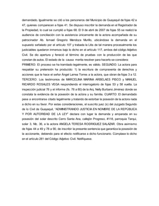 demandado. Igualmente se citó a los personeros del Municipio de Guayaquil de fojas 42 a 
47, quienes comparecen a fojas 41. Se dispuso inscribir la demanda en el Registrador de 
la Propiedad, lo cual se cumplió a fojas 68. El 9 de abril de 2007 de fojas 55 se realizó la 
audiencia de conciliación con la asistencia únicamente de la actora acompañada de su 
patrocinador Ab. Ismael Gregorio Mendoza Murillo, ubicándose la demanda en el 
supuesto señalado por el artículo 107 y trabada la Litis de tal manera procesalmente los 
justiciables quedaron inmersos bajo lo dicho en el artículo 117, ambos del código Adjetivo 
Civil. Se dio apertura y feneció el término de pruebas con la producción de las que 
constan de autos. El estado de la causa merita resolver para hacerlo se considera: 
PRIMERO: El proceso se ha tramitado legalmente, es válido. SEGUNDO: La actora para 
respaldar su pretensión ha producido: 1) la escritura de compraventa de derechos y 
acciones que le hace el señor Ángel Larrea Torres a la actora, que obran de fojas 3 a 12. 
TERCERO: Los testimonios de MARCELINA MARINA ARBELAES PISCO y MANUEL 
RICARDO ROSALES VEGA respondiendo el interrogatorio de fojas 53 y 58 vuelta. La 
inspección judicial 76 y el informe (fs. 78 a 80) de la Arq. Nelly Burbano Jiménez donde se 
constata la evidencia de la posesión de la actora y su familia. CUARTO: El demandado 
pese a encontrarse citado legalmente y tratando de estorbar la posesión de la actora nada 
a dicho en su favor. Por estas consideraciones, el suscrito juez (s) del Juzgado Segundo 
de lo Civil de Guayaquil, “ADMINISTRANDO JUSTICIA EN NOMBRE DE LA REPÚBLICA 
Y POR AUTORIDAD DE LA LEY” declara con lugar la demanda y amparada en su 
posesión del solar descrito Cerro Santa Ana, callejón Progreso, #118, parroquia Tarqui, 
solar 3, Mz. 36, a la actora ANGELA TERESA RODRIGUEZ SALAZAR. Obra asimismo 
de fojas 44 a 49 y 78 a 90, de inscribir la presente sentencia que garantiza la posesión de 
la accionante, debiendo para el efecto notificarse a dicho funcionario. Cúmplase lo dicho 
en el artículo 281 del Código Adjetivo Civil. Notifíquese. 
 